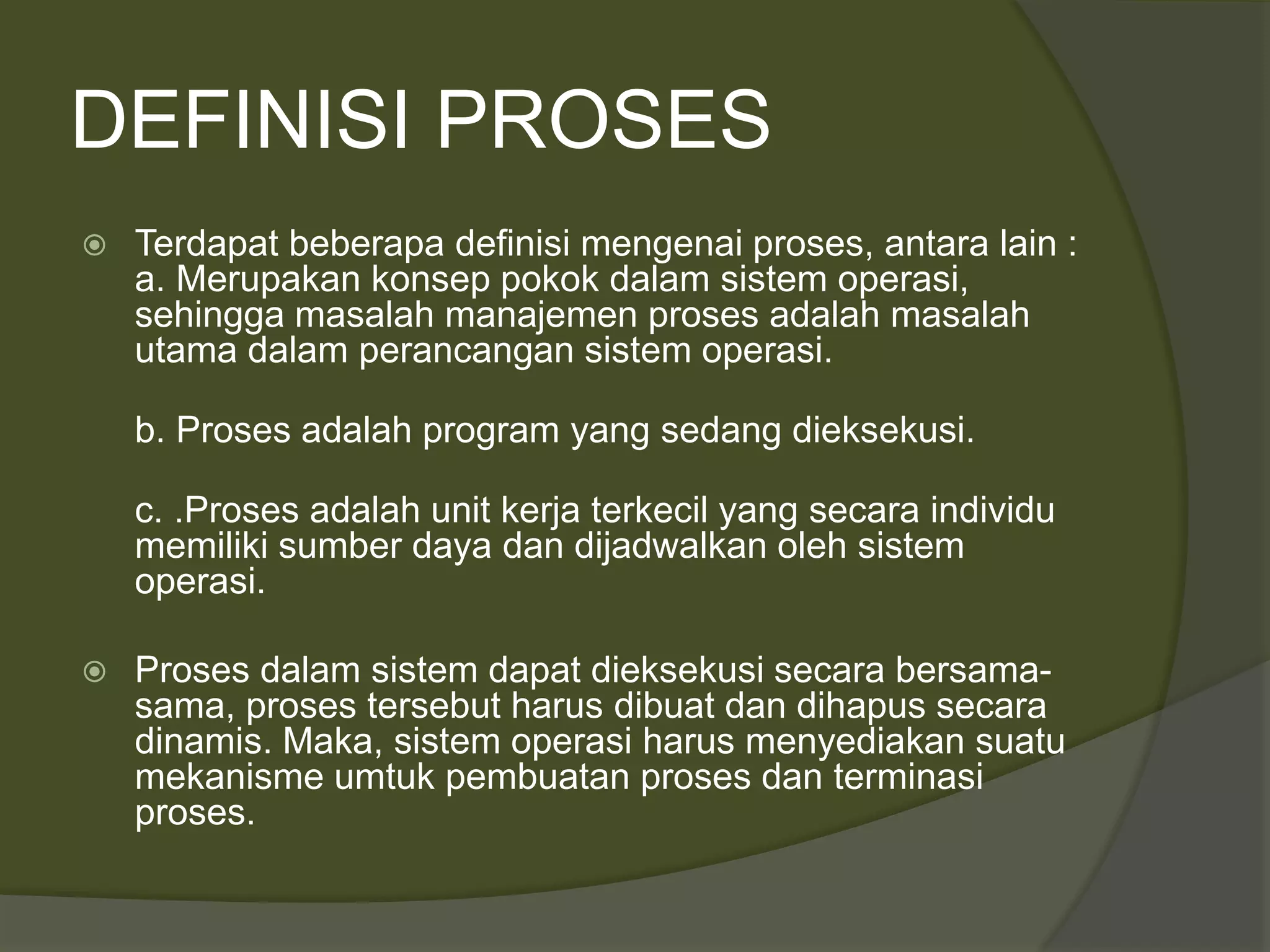 DEFINISI PROSES
 Terdapat beberapa definisi mengenai proses, antara lain :
a. Merupakan konsep pokok dalam sistem operasi,
sehingga masalah manajemen proses adalah masalah
utama dalam perancangan sistem operasi.
b. Proses adalah program yang sedang dieksekusi.
c. .Proses adalah unit kerja terkecil yang secara individu
memiliki sumber daya dan dijadwalkan oleh sistem
operasi.
 Proses dalam sistem dapat dieksekusi secara bersama-
sama, proses tersebut harus dibuat dan dihapus secara
dinamis. Maka, sistem operasi harus menyediakan suatu
mekanisme umtuk pembuatan proses dan terminasi
proses.
 