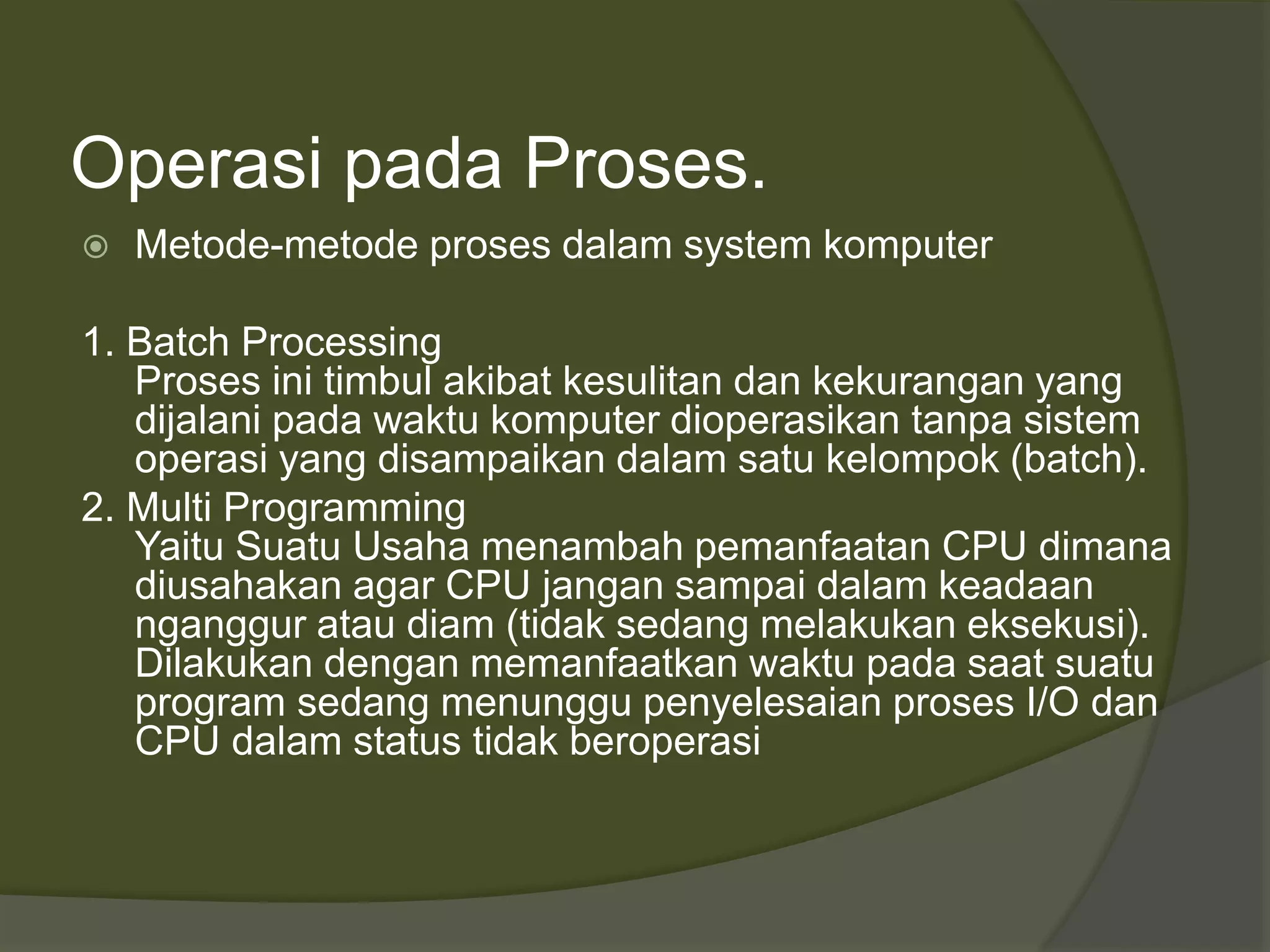 Operasi pada Proses.
 Metode-metode proses dalam system komputer
1. Batch Processing
Proses ini timbul akibat kesulitan dan kekurangan yang
dijalani pada waktu komputer dioperasikan tanpa sistem
operasi yang disampaikan dalam satu kelompok (batch).
2. Multi Programming
Yaitu Suatu Usaha menambah pemanfaatan CPU dimana
diusahakan agar CPU jangan sampai dalam keadaan
nganggur atau diam (tidak sedang melakukan eksekusi).
Dilakukan dengan memanfaatkan waktu pada saat suatu
program sedang menunggu penyelesaian proses I/O dan
CPU dalam status tidak beroperasi
 