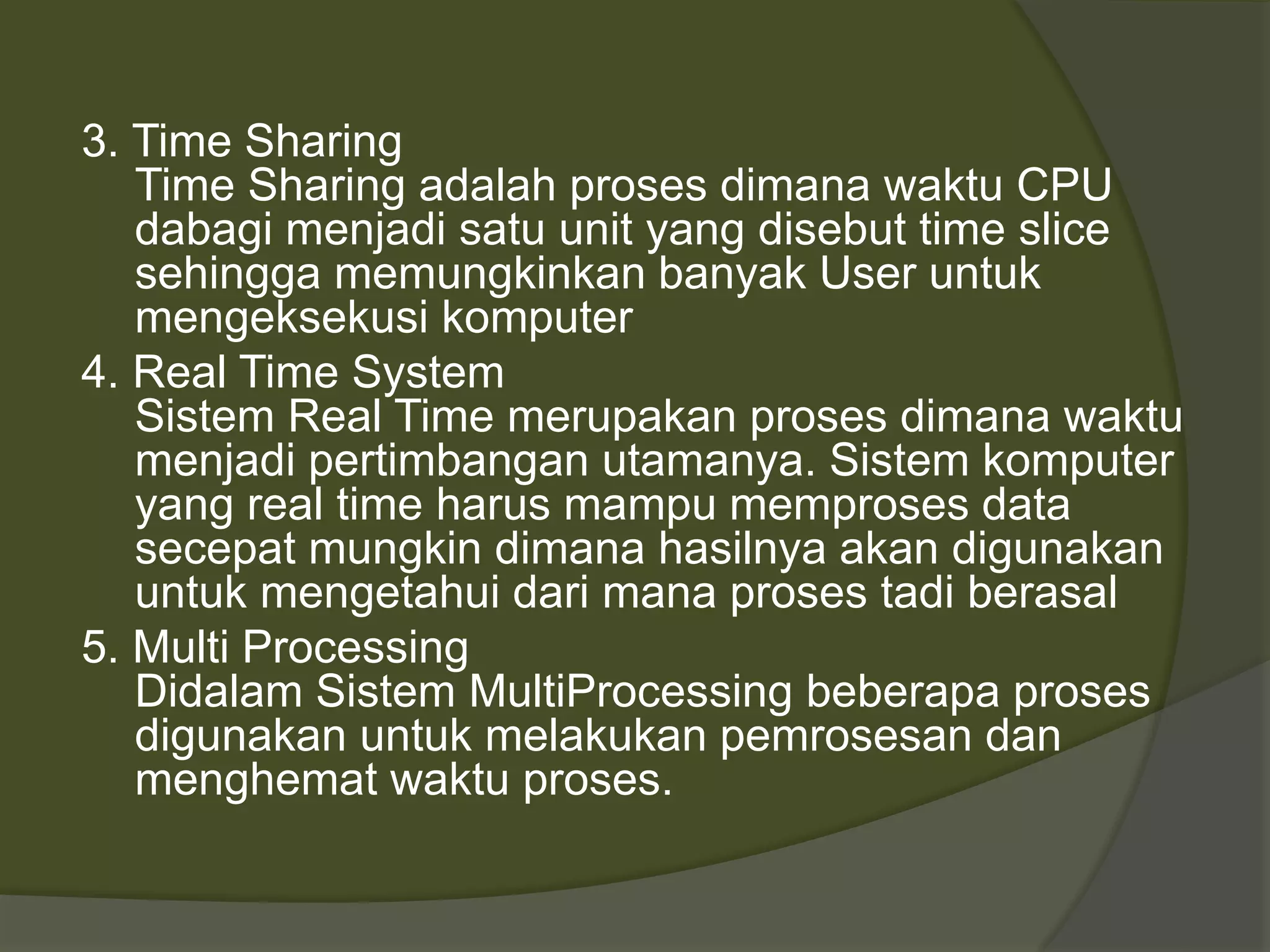 3. Time Sharing
Time Sharing adalah proses dimana waktu CPU
dabagi menjadi satu unit yang disebut time slice
sehingga memungkinkan banyak User untuk
mengeksekusi komputer
4. Real Time System
Sistem Real Time merupakan proses dimana waktu
menjadi pertimbangan utamanya. Sistem komputer
yang real time harus mampu memproses data
secepat mungkin dimana hasilnya akan digunakan
untuk mengetahui dari mana proses tadi berasal
5. Multi Processing
Didalam Sistem MultiProcessing beberapa proses
digunakan untuk melakukan pemrosesan dan
menghemat waktu proses.
 