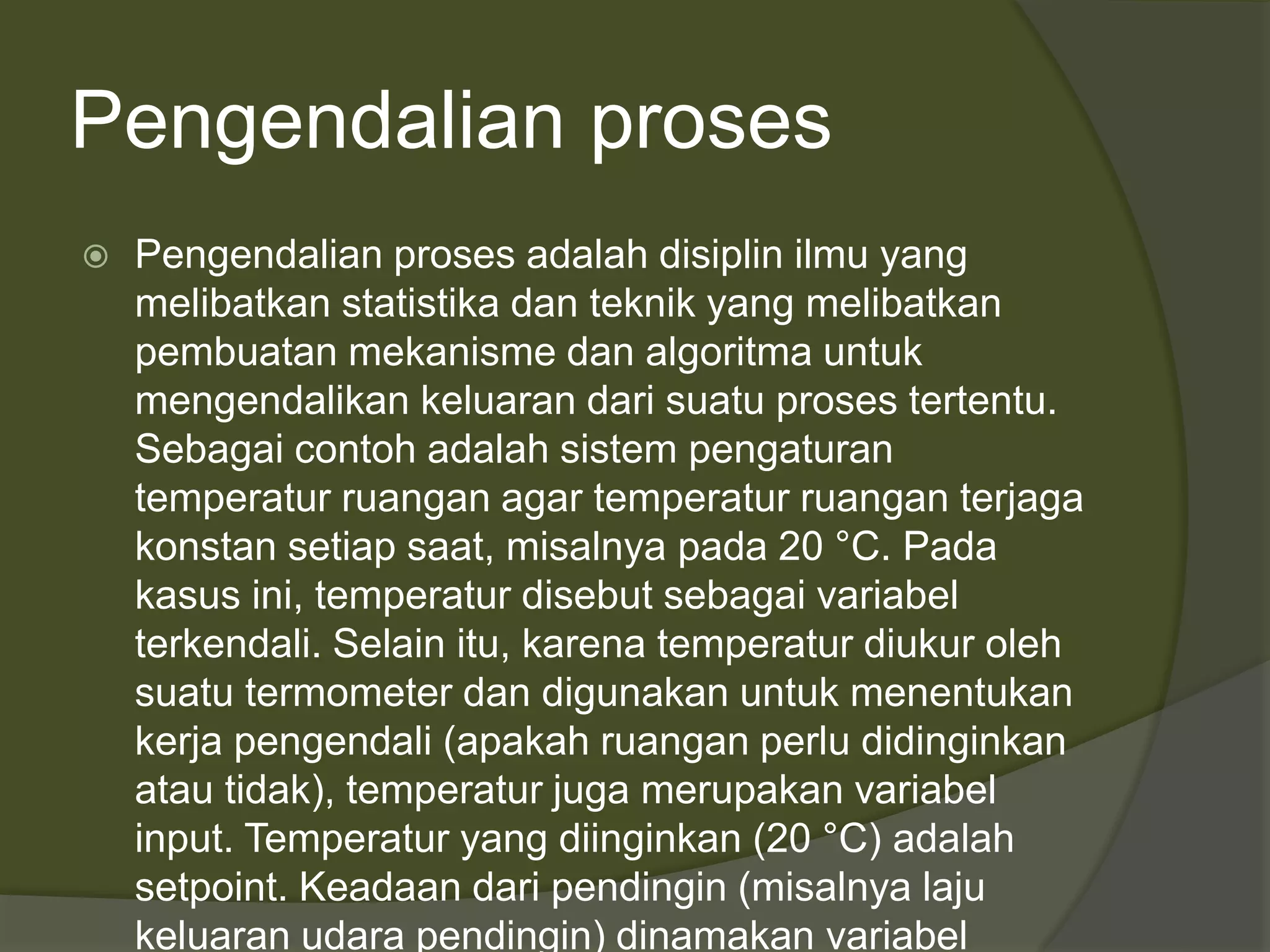 Pengendalian proses
 Pengendalian proses adalah disiplin ilmu yang
melibatkan statistika dan teknik yang melibatkan
pembuatan mekanisme dan algoritma untuk
mengendalikan keluaran dari suatu proses tertentu.
Sebagai contoh adalah sistem pengaturan
temperatur ruangan agar temperatur ruangan terjaga
konstan setiap saat, misalnya pada 20 °C. Pada
kasus ini, temperatur disebut sebagai variabel
terkendali. Selain itu, karena temperatur diukur oleh
suatu termometer dan digunakan untuk menentukan
kerja pengendali (apakah ruangan perlu didinginkan
atau tidak), temperatur juga merupakan variabel
input. Temperatur yang diinginkan (20 °C) adalah
setpoint. Keadaan dari pendingin (misalnya laju
keluaran udara pendingin) dinamakan variabel
 