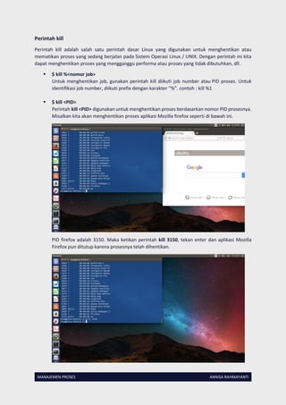 MANAJEMEN PROSES ANNISA RAHMAYANTI
Perintah kill
Perintah kill adalah salah satu perintah dasar Linux yang digunakan untuk menghentikan atau
mematikan proses yang sedang berjalan pada Sistem Operasi Linux / UNIX. Dengan perintah ini kita
dapat menghentikan proses yang mengganggu performa atau proses yang tidak dibutuhkan, dll.
 $ kill %<nomor job>
Untuk menghentikan job, gunakan perintah kill diikuti job number atau PID proses. Untuk
identifikasi job number, diikuti prefix dengan karakter ”%”. contoh : kill %1
 $ kill <PID>
Perintah kill <PID> digunakan untuk menghentikan proses berdasarkan nomor PID prosesnya.
Misalkan kita akan menghentikan proses aplikasi Mozilla firefox seperti di bawah ini.
PID firefox adalah 3150. Maka ketikan perintah kill 3150, tekan enter dan aplikasi Mozilla
Firefox pun ditutup karena prosesnya telah dihentikan.
 