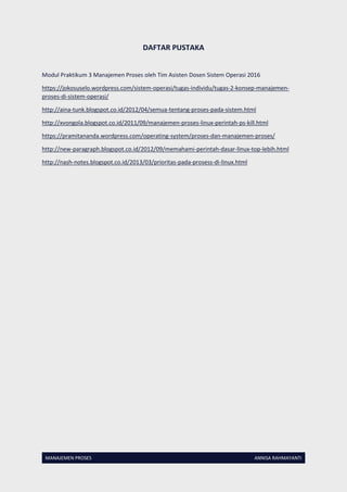 MANAJEMEN PROSES ANNISA RAHMAYANTI
DAFTAR PUSTAKA
Modul Praktikum 3 Manajemen Proses oleh Tim Asisten Dosen Sistem Operasi 2016
https://jokosuselo.wordpress.com/sistem-operasi/tugas-individu/tugas-2-konsep-manajemen-
proses-di-sistem-operasi/
http://aina-tunk.blogspot.co.id/2012/04/semua-tentang-proses-pada-sistem.html
http://xvongola.blogspot.co.id/2011/09/manajemen-proses-linux-perintah-ps-kill.html
https://pramitananda.wordpress.com/operating-system/proses-dan-manajemen-proses/
http://new-paragraph.blogspot.co.id/2012/09/memahami-perintah-dasar-linux-top-lebih.html
http://nash-notes.blogspot.co.id/2013/03/prioritas-pada-prosess-di-linux.html
 