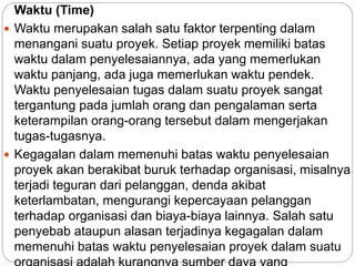Waktu (Time)
 Waktu merupakan salah satu faktor terpenting dalam
menangani suatu proyek. Setiap proyek memiliki batas
waktu dalam penyelesaiannya, ada yang memerlukan
waktu panjang, ada juga memerlukan waktu pendek.
Waktu penyelesaian tugas dalam suatu proyek sangat
tergantung pada jumlah orang dan pengalaman serta
keterampilan orang-orang tersebut dalam mengerjakan
tugas-tugasnya.
 Kegagalan dalam memenuhi batas waktu penyelesaian
proyek akan berakibat buruk terhadap organisasi, misalnya
terjadi teguran dari pelanggan, denda akibat
keterlambatan, mengurangi kepercayaan pelanggan
terhadap organisasi dan biaya-biaya lainnya. Salah satu
penyebab ataupun alasan terjadinya kegagalan dalam
memenuhi batas waktu penyelesaian proyek dalam suatu
 