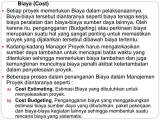 Biaya (Cost)
 Setiap proyek memerlukan Biaya dalam pelaksanaannya.
Biaya-biaya tersebut diantaranya seperti biaya tenaga kerja,
biaya peralatan dan biaya-biaya sumber daya lainnya. Oleh
karena itu, penganggaran (Budgeting) atau perkiraan biaya
merupakan suatu hal yang sangat penting untuk memastikan
proyek yang dijalankan tersebut dibawah biaya tertentu.
 Kadang-kadang Manager Proyek harus mengalokasikan
sumber daya tambahan untuk mencapai batas waktu yang
ditentukan sehingga memerlukan biaya tambahan dan juga
kemungkinan munculnya biaya penalti akibat keterlambatan
dalam penyelesaian proyek.
 Beberapa proses dalam penanganan Biaya dalam Manajemen
Proyek diantaranya seperti :
a) Cost Estimating, Estimasi Biaya yang dibutuhkan untuk
menyelesaikan proyek.
b) Cost Budgeting, Penganggaran biaya yang menggabungkan
estimasi biaya sumber daya yang dibutuhkan, paket pekerjaan
dan biaya-biaya kegiatan lainnya sehingga membentuk suatu
rencana biaya yang sistematis.
 