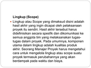 Lingkup (Scope)
 Lingkup atau Scope yang dimaksud disini adalah
hasil akhir yang ingin dicapai oleh pelaksanaan
proyek itu sendiri. Hasil akhir tersebut harus
didefinisikan secara spesfik dan dikomunikasi ke
semua anggota tim yang melaksanakan tugas-
tugas dalam proyek. Pada umumnya, komponen
utama dalam lingkup adalah kualitas produk
akhir. Seorang Manajer Proyek harus mengetahui
cara untuk mengelola lingkup atau scope suatu
proyek termasuk perubahannya yang akan
berdampak pada waktu dan biaya.
 