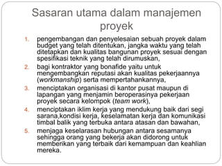 Sasaran utama dalam manajemen
proyek
1. pengembangan dan penyelesaian sebuah proyek dalam
budget yang telah ditentukan, jangka waktu yang telah
ditetapkan dan kualitas bangunan proyek sesuai dengan
spesifikasi teknik yang telah dirumuskan,
2. bagi kontraktor yang bonafide yaitu untuk
mengembangkan reputasi akan kualitas pekerjaannya
(workmanship) serta mempertahankannya,
3. menciptakan organisasi di kantor pusat maupun di
lapangan yang menjamin beroperasinya pekerjaan
proyek secara kelompok (team work),
4. menciptakan iklim kerja yang mendukung baik dari segi
sarana,kondisi kerja, keselamatan kerja dan komunikasi
timbal balik yang terbuka antara atasan dan bawahan,
5. menjaga keselarasan hubungan antara sesamanya
sehingga orang yang bekerja akan didorong untuk
memberikan yang terbaik dari kemampuan dan keahlian
mereka.
 