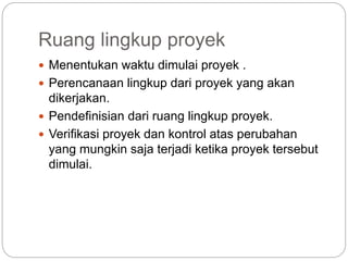 Ruang lingkup proyek
 Menentukan waktu dimulai proyek .
 Perencanaan lingkup dari proyek yang akan
dikerjakan.
 Pendefinisian dari ruang lingkup proyek.
 Verifikasi proyek dan kontrol atas perubahan
yang mungkin saja terjadi ketika proyek tersebut
dimulai.
 