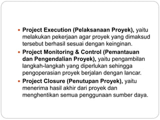  Project Execution (Pelaksanaan Proyek), yaitu
melakukan pekerjaan agar proyek yang dimaksud
tersebut berhasil sesuai dengan keinginan.
 Project Monitoring & Control (Pemantauan
dan Pengendalian Proyek), yaitu pengambilan
langkah-langkah yang diperlukan sehingga
pengoperasian proyek berjalan dengan lancar.
 Project Closure (Penutupan Proyek), yaitu
menerima hasil akhir dari proyek dan
menghentikan semua penggunaan sumber daya.
 