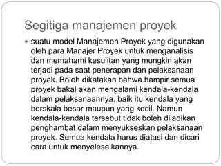 Segitiga manajemen proyek
 suatu model Manajemen Proyek yang digunakan
oleh para Manajer Proyek untuk menganalisis
dan memahami kesulitan yang mungkin akan
terjadi pada saat penerapan dan pelaksanaan
proyek. Boleh dikatakan bahwa hampir semua
proyek bakal akan mengalami kendala-kendala
dalam pelaksanaannya, baik itu kendala yang
berskala besar maupun yang kecil. Namun
kendala-kendala tersebut tidak boleh dijadikan
penghambat dalam menyukseskan pelaksanaan
proyek. Semua kendala harus diatasi dan dicari
cara untuk menyelesaikannya.
 