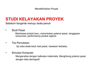 STUDI KELAYAKAN PROYEK
Sebelum bergerak menuju skala penuh
• Studi Pasar
Membawa produk baru, menentukan potensi pasar, tanggapan
konsumen, performance produk sejenis
• Tes Percobaan
Uji coba skala kecil, test pasar, kawasan terbatas,
• Simulasi Komputer
Menganalisa dengan kalkulasi matematis. Menghitung potensi pasar
dengan data demografi.
Mendefinisikan Proyek
 