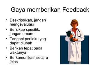 Gaya memberikan Feedback
• Deskripsikan, jangan
mengevaluasi
• Bersikap spesifik,
jangan umum
• Tangani perilaku yag
dapat diubah
• Berikan tepat pada
waktunya
• Berkomunikasi secara
jelas
 