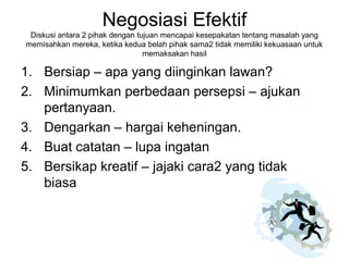 Negosiasi Efektif
Diskusi antara 2 pihak dengan tujuan mencapai kesepakatan tentang masalah yang
memisahkan mereka, ketika kedua belah pihak sama2 tidak memiliki kekuasaan untuk
memaksakan hasil
1. Bersiap – apa yang diinginkan lawan?
2. Minimumkan perbedaan persepsi – ajukan
pertanyaan.
3. Dengarkan – hargai keheningan.
4. Buat catatan – lupa ingatan
5. Bersikap kreatif – jajaki cara2 yang tidak
biasa
 