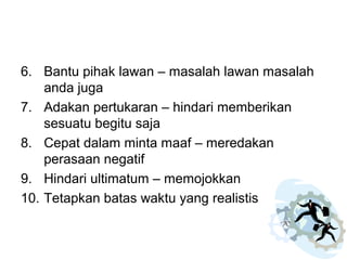 6. Bantu pihak lawan – masalah lawan masalah
anda juga
7. Adakan pertukaran – hindari memberikan
sesuatu begitu saja
8. Cepat dalam minta maaf – meredakan
perasaan negatif
9. Hindari ultimatum – memojokkan
10. Tetapkan batas waktu yang realistis
 