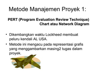 Metode Manajemen Proyek 1:
PERT (Program Evaluation Review Technique)PERT (Program Evaluation Review Technique)
Chart atau Network DiagramChart atau Network Diagram
• Dikembangkan waktu Lockheed membuat
peluru kendali AL USA.
• Metode ini mengacu pada representasi grafis
yang menggambarkan masing2 tugas dalam
proyek.
 