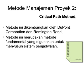 Metode Manajemen Proyek 2:
Critical Path Method.Critical Path Method.
• Metode ini dikembangkan oleh DuPont
Corporation dan Remington Rand.
• Metode ini merupakan metode
fundamental yang digunakan untuk
menyusun sistem penjadwalan.
 