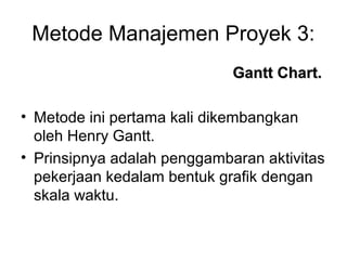 Metode Manajemen Proyek 3:
Gantt Chart.Gantt Chart.
• Metode ini pertama kali dikembangkan
oleh Henry Gantt.
• Prinsipnya adalah penggambaran aktivitas
pekerjaan kedalam bentuk grafik dengan
skala waktu.
 