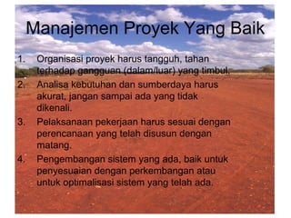Manajemen Proyek Yang Baik
1. Organisasi proyek harus tangguh, tahan
terhadap gangguan (dalam/luar) yang timbul.
2. Analisa kebutuhan dan sumberdaya harus
akurat, jangan sampai ada yang tidak
dikenali.
3. Pelaksanaan pekerjaan harus sesuai dengan
perencanaan yang telah disusun dengan
matang.
4. Pengembangan sistem yang ada, baik untuk
penyesuaian dengan perkembangan atau
untuk optimalisasi sistem yang telah ada.
 