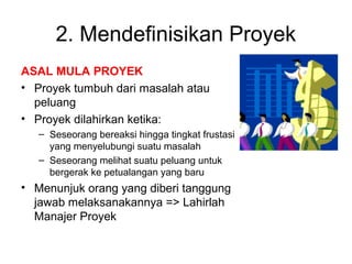 2. Mendefinisikan Proyek
ASAL MULA PROYEK
• Proyek tumbuh dari masalah atau
peluang
• Proyek dilahirkan ketika:
– Seseorang bereaksi hingga tingkat frustasi
yang menyelubungi suatu masalah
– Seseorang melihat suatu peluang untuk
bergerak ke petualangan yang baru
• Menunjuk orang yang diberi tanggung
jawab melaksanakannya => Lahirlah
Manajer Proyek
 