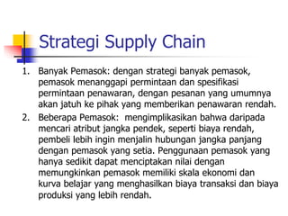 Strategi Supply Chain
1. Banyak Pemasok: dengan strategi banyak pemasok,
pemasok menanggapi permintaan dan spesifikasi
permintaan penawaran, dengan pesanan yang umumnya
akan jatuh ke pihak yang memberikan penawaran rendah.
2. Beberapa Pemasok: mengimplikasikan bahwa daripada
mencari atribut jangka pendek, seperti biaya rendah,
pembeli lebih ingin menjalin hubungan jangka panjang
dengan pemasok yang setia. Penggunaan pemasok yang
hanya sedikit dapat menciptakan nilai dengan
memungkinkan pemasok memiliki skala ekonomi dan
kurva belajar yang menghasilkan biaya transaksi dan biaya
produksi yang lebih rendah.
 