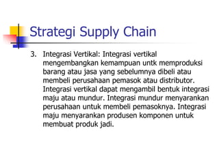 Strategi Supply Chain
3. Integrasi Vertikal: Integrasi vertikal
mengembangkan kemampuan untk memproduksi
barang atau jasa yang sebelumnya dibeli atau
membeli perusahaan pemasok atau distributor.
Integrasi vertikal dapat mengambil bentuk integrasi
maju atau mundur. Integrasi mundur menyarankan
perusahaan untuk membeli pemasoknya. Integrasi
maju menyarankan produsen komponen untuk
membuat produk jadi.
 