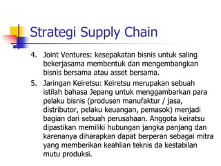 Strategi Supply Chain
4. Joint Ventures: kesepakatan bisnis untuk saling
bekerjasama membentuk dan mengembangkan
bisnis bersama atau asset bersama.
5. Jaringan Keiretsu: Keiretsu merupakan sebuah
istilah bahasa Jepang untuk menggambarkan para
pelaku bisnis (produsen manufaktur / jasa,
distributor, pelaku keuangan, pemasok) menjadi
bagian dari sebuah perusahaan. Anggota keiratsu
dipastikan memiliki hubungan jangka panjang dan
karenanya diharapkan dapat berperan sebagai mitra
yang memberikan keahlian teknis da kestabilan
mutu produksi.
 