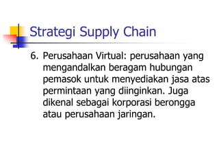 Strategi Supply Chain
6. Perusahaan Virtual: perusahaan yang
mengandalkan beragam hubungan
pemasok untuk menyediakan jasa atas
permintaan yang diinginkan. Juga
dikenal sebagai korporasi berongga
atau perusahaan jaringan.
 
