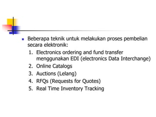  Beberapa teknik untuk melakukan proses pembelian
secara elektronik:
1. Electronics ordering and fund transfer
menggunakan EDI (electronics Data Interchange)
2. Online Catalogs
3. Auctions (Lelang)
4. RFQs (Requests for Quotes)
5. Real Time Inventory Tracking
 
