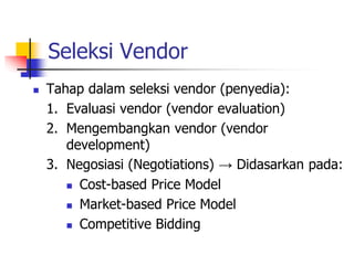 Seleksi Vendor
 Tahap dalam seleksi vendor (penyedia):
1. Evaluasi vendor (vendor evaluation)
2. Mengembangkan vendor (vendor
development)
3. Negosiasi (Negotiations) → Didasarkan pada:
 Cost-based Price Model
 Market-based Price Model
 Competitive Bidding
 