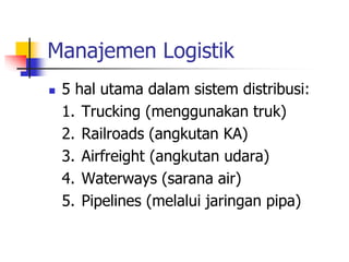 Manajemen Logistik
 5 hal utama dalam sistem distribusi:
1. Trucking (menggunakan truk)
2. Railroads (angkutan KA)
3. Airfreight (angkutan udara)
4. Waterways (sarana air)
5. Pipelines (melalui jaringan pipa)
 