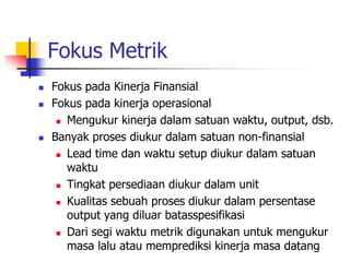 Fokus Metrik
 Fokus pada Kinerja Finansial
 Fokus pada kinerja operasional
 Mengukur kinerja dalam satuan waktu, output, dsb.
 Banyak proses diukur dalam satuan non-finansial
 Lead time dan waktu setup diukur dalam satuan
waktu
 Tingkat persediaan diukur dalam unit
 Kualitas sebuah proses diukur dalam persentase
output yang diluar batasspesifikasi
 Dari segi waktu metrik digunakan untuk mengukur
masa lalu atau memprediksi kinerja masa datang
 