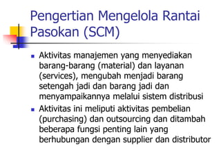 Pengertian Mengelola Rantai
Pasokan (SCM)
 Aktivitas manajemen yang menyediakan
barang-barang (material) dan layanan
(services), mengubah menjadi barang
setengah jadi dan barang jadi dan
menyampaikannya melalui sistem distribusi
 Aktivitas ini meliputi aktivitas pembelian
(purchasing) dan outsourcing dan ditambah
beberapa fungsi penting lain yang
berhubungan dengan supplier dan distributor
 
