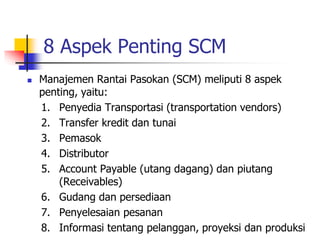 8 Aspek Penting SCM
 Manajemen Rantai Pasokan (SCM) meliputi 8 aspek
penting, yaitu:
1. Penyedia Transportasi (transportation vendors)
2. Transfer kredit dan tunai
3. Pemasok
4. Distributor
5. Account Payable (utang dagang) dan piutang
(Receivables)
6. Gudang dan persediaan
7. Penyelesaian pesanan
8. Informasi tentang pelanggan, proyeksi dan produksi
 