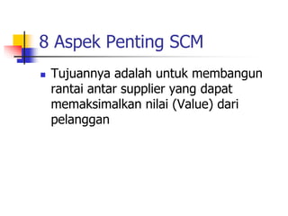8 Aspek Penting SCM
 Tujuannya adalah untuk membangun
rantai antar supplier yang dapat
memaksimalkan nilai (Value) dari
pelanggan
 