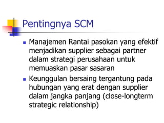 Pentingnya SCM
 Manajemen Rantai pasokan yang efektif
menjadikan supplier sebagai partner
dalam strategi perusahaan untuk
memuaskan pasar sasaran
 Keunggulan bersaing tergantung pada
hubungan yang erat dengan supplier
dalam jangka panjang (close-longterm
strategic relationship)
 