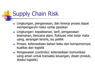 Supply Chain Risk
 Lingkungan, pengawasan, dan kinerja proses dapat
mempengaruhi risiko rantai pasokan
 Lingkungan: kepabeanan, tarif, pengawasan
keamanan, bencana alam, fluktuasi nilai tukar mata
uang, serangan teroris, isu politik
 Proses: ketersediaan bahan baku dan komponennya;
kualitas dan logistik
 Pengawasan (controls): ketersediaan komunikasi
yang aman untuk transaksi keuangan, disain produk,
skedul logistik)
 