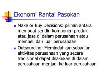 Ekonomi Rantai Pasokan
 Make or Buy Decisions: pilihan antara
membuat sendiri komponen produk
atau jasa di dalam perusahaan atau
membeli dari luar perusahaan
 Outsourcing: Memindahkan sebagian
aktivitas perusahaan yang secara
tradisional dapat dilakukan di dalam
perusahaan menjadi ke luar perusahaan
 