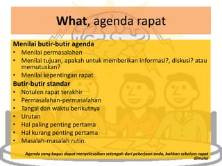 What, agenda rapat
Menilai butir-butir agenda
• Menilai permasalahan
• Menilai tujuan, apakah untuk memberikan informasi?, diskusi? atau
  memutuskan?
• Menilai kepentingan rapat
Butir-butir standar
•   Notulen rapat terakhir
•   Permasalahan-permasalahan
•   Tangal dan waktu berikutnya
•   Urutan
•   Hal paling penting pertama
•   Hal kurang penting pertama
•   Masalah-masalah rutin.
     Agenda yang bagus dapat menyelesaikan setengah dari pekerjaan anda, bahkan sebelum rapat
                                                                                      dimulai
 