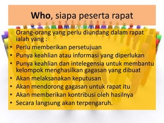 Who, siapa peserta rapat
    Orang-orang yang perlu diundang dalam rapat
    ialah yang :
•   Perlu memberikan persetujuan
•   Punya keahlian atau informasi yang diperlukan
•   Punya keahlian dan intelegensia untuk membantu
    kelompok menghasilkan gagasan yang dibuat
•   Akan melaksanakan keputusan
•   Akan mendorong gagasan untuk rapat itu
•   Akan memberikan kontribusi oleh hasilnya
•   Secara langsung akan terpengaruh.
 