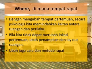 Where, di mana tempat rapat
• Dengan mengubah tempat pertemuan, secara
  psikologis kita memindahkan kaitan antara
  ruangan dan perilaku.
• Bila kita tidak dapat merubah lokasi
  pertemuan, ubah penampilan dan lay out
  ruangan.
• Ubah juga cara dan metode rapat
 