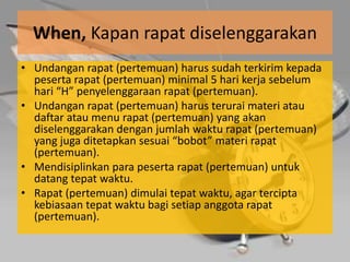 When, Kapan rapat diselenggarakan
• Undangan rapat (pertemuan) harus sudah terkirim kepada
  peserta rapat (pertemuan) minimal 5 hari kerja sebelum
  hari “H” penyelenggaraan rapat (pertemuan).
• Undangan rapat (pertemuan) harus terurai materi atau
  daftar atau menu rapat (pertemuan) yang akan
  diselenggarakan dengan jumlah waktu rapat (pertemuan)
  yang juga ditetapkan sesuai “bobot” materi rapat
  (pertemuan).
• Mendisiplinkan para peserta rapat (pertemuan) untuk
  datang tepat waktu.
• Rapat (pertemuan) dimulai tepat waktu, agar tercipta
  kebiasaan tepat waktu bagi setiap anggota rapat
  (pertemuan).
 