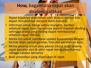 How, bagaimana rapat akan
              diselenggarakan
    Rapat biasanya didominasi oleh diskusi, namun kita
    dapat merubahnya menjadi lebih menarik
•   Informasi untuk dibagi-sebisa mungkin, berikan
    sebelum rapat, buat lay-outnya seperti majalah dinding
    sehingga orang yang datang dapat membacanya
    sebelum rapat dimulai.
•   Minta tim untuk membuat update bulanannya dengan
    format iklan, penuh gambar, foto dan permainan kata.
•   Minta peserta untuk peta pikiran (mind map) selama
    rapat berjalan dan di akhir rapat mengumpulkannya
    sebagai catatan bersama
•   Buat presentasi yang diperlukan di rapat
 