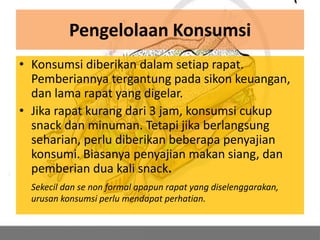 Pengelolaan Konsumsi
• Konsumsi diberikan dalam setiap rapat.
  Pemberiannya tergantung pada sikon keuangan,
  dan lama rapat yang digelar.
• Jika rapat kurang dari 3 jam, konsumsi cukup
  snack dan minuman. Tetapi jika berlangsung
  seharian, perlu diberikan beberapa penyajian
  konsumi. Biasanya penyajian makan siang, dan
  pemberian dua kali snack.
  Sekecil dan se non formal apapun rapat yang diselenggarakan,
  urusan konsumsi perlu mendapat perhatian.
 