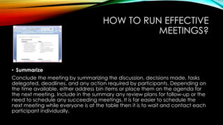 HOW TO RUN EFFECTIVE 
MEETINGS? 
• Summarize 
Conclude the meeting by summarizing the discussion, decisions made, tasks 
delegated, deadlines, and any action required by participants. Depending on 
the time available, either address bin items or place them on the agenda for 
the next meeting. Include in the summary any review plans for follow-up or the 
need to schedule any succeeding meetings. It is far easier to schedule the 
next meeting while everyone is at the table then it is to wait and contact each 
participant individually. 
