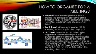 HOW TO ORGANIZE FOR A 
MEETING? 
• Purpose: Plan meetings with purpose. 
Define the purpose or objective of the 
meeting (e.g., to reach consensus on how 
volunteer leaders should allocate their 
time). 
• Participant: Who needs to attend this 
meeting to accomplish the purpose? 
• Structure: How should the meeting be 
organized to best accomplish the 
purpose? Some techniques may include: 
guest speakers, videos, brainstorming 
sessions, panel sessions, discussion groups, 
demonstrations, etc. Whatever technique is 
selected, it should have the greatest 
impact on the participants to attain the 
meeting objective. 
 