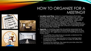 HOW TO ORGANIZE FOR A 
MEETING? 
• Location and Time: Select a meeting place that best 
matches the participant's needs, the objective, and the 
meeting structure. When planning where to meet, give 
consideration to size, comfort, accessibility, adequate 
parking, room acoustics, equipment needs, etc. 
Choosing a meeting time depends on the availability of 
participants and meeting facilities. The anticipated length 
of the meeting should also be a factor in deciding when 
to schedule the meeting. 
• Agenda: A meeting agenda should be prepared and 
distributed to participants at least three days prior to the 
meeting day. An agenda is crucial to meeting success in 
three ways: 
• 1) it clarifies the objectives so people understand the 
meeting purpose and tasks; 
• 2) distributing the agenda prior to the meeting helps 
participants plan and prepare to make an effective 
contribution; and 
• 3) during the meeting, the agenda provides direction 
and focus for the discussion. 
 