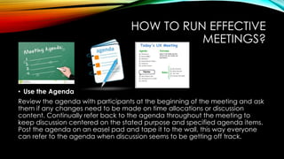 HOW TO RUN EFFECTIVE 
MEETINGS? 
• Use the Agenda 
Review the agenda with participants at the beginning of the meeting and ask 
them if any changes need to be made on time allocations or discussion 
content. Continually refer back to the agenda throughout the meeting to 
keep discussion centered on the stated purpose and specified agenda items. 
Post the agenda on an easel pad and tape it to the wall, this way everyone 
can refer to the agenda when discussion seems to be getting off track. 
 