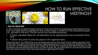 HOW TO RUN EFFECTIVE 
MEETINGS? 
• Use an Ideas Bin 
A "bin" consists of blank sheets (one or two) torn from an easel pad and taped to the 
wall. Any idea that is unrelated to the current topic is written on the easel pad paper 
(i.e., placed in the bin). The bin serves two valuable purposes: 
1. it stores valuable ideas for consideration at an appropriate and convenient time, 
and 
2. it allows discussion to stay focused on the agenda topic. 
Using the bin is an effective way to keep discussion focused and it helps people hold 
onto their thoughts and ideas without being disruptive to the meeting. Explain the use 
of the bin at the beginning of the meeting. During the meeting the team leader or the 
facilitator should record bin items as they come up, or participants should record their 
own bin items when they feel discussion is getting off track. 
 