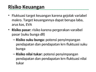 Risiko Keuangan
• Fluktuasi target keuangan karena gejolak variabel
makro. Target keuangannya dapat berupa laba,
arus kas, EVA
• Risiko pasar: risiko karena pergerakan varaibel
pasar (suku bunga dll)
– Risiko suku bunga: potensi penyimpangan
pendapatan dan pendapatan krn fluktuasi suku
bunga
– Risiko nilai tukar: potensi penyimpangan
pendapatan dan pendapatan krn fluktuasi nilai
tukar
 