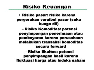 Risiko Keuangan
• Risiko pasar: risiko karena
pergerakan varaibel pasar (suku
bunga dll)
– Risiko Komoditas: potensi
penyimpangan penerimaan atau
pembayaran karena perusahaan
melakukan transaksi komoditas
secara forward
– Risiko Ekuitas: potensi
penyimpangan hasil karena
fluktuasi harga atau indeks saham
 