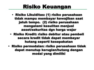 Risiko Keuangan
• Risiko Likuiditas: (1) risiko perusahaan
tidak mampu membayar kewajiban saat
jatuh tempo. (2) risiko perusahaan
mengalami kesulitan menjual
asset/sekuritas dgn harga wajar
• Risiko Kredit: risiko debitur atau pembeli
secara kredit tidak dapat membayar
hutang seperti kesepakatan
• Risiko permodalan: risiko perusahaan tidak
dapat menutup kerugian/hutang dengan
modal yang dimiliki
 